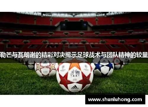 勒芒与瓦朗谢的精彩对决揭示足球战术与团队精神的较量