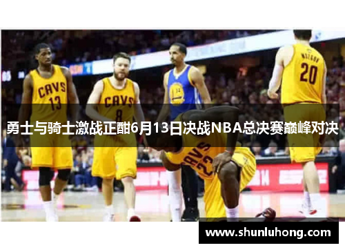 勇士与骑士激战正酣6月13日决战NBA总决赛巅峰对决