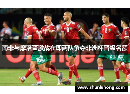南非与摩洛哥激战在即两队争夺非洲杯晋级名额
