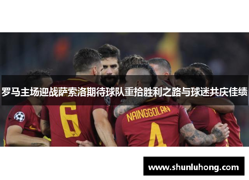 罗马主场迎战萨索洛期待球队重拾胜利之路与球迷共庆佳绩