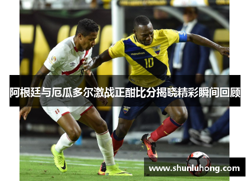 阿根廷与厄瓜多尔激战正酣比分揭晓精彩瞬间回顾